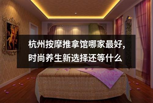 杭州按摩推拿馆哪家最好,时尚养生新选择还等什么