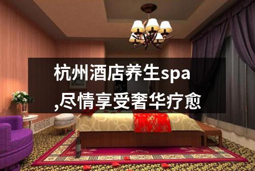 杭州酒店养生spa,尽情享受奢华疗愈