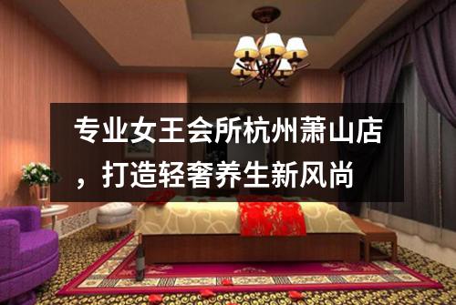 专业女王会所杭州萧山店，打造轻奢养生新风尚