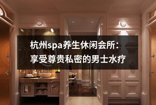杭州spa养生休闲会所：享受尊贵私密的男士水疗