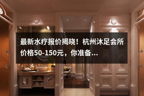 最新水疗报价揭晓！杭州沐足会所价格50-150元，你准备好了吗？