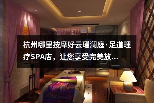 杭州哪里按摩好云瑾澜庭·足道理疗SPA店，让您享受完美放松体验！